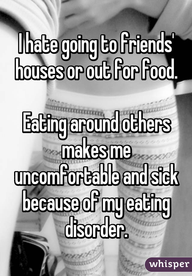 I hate going to friends' houses or out for food.

Eating around others makes me uncomfortable and sick because of my eating disorder.