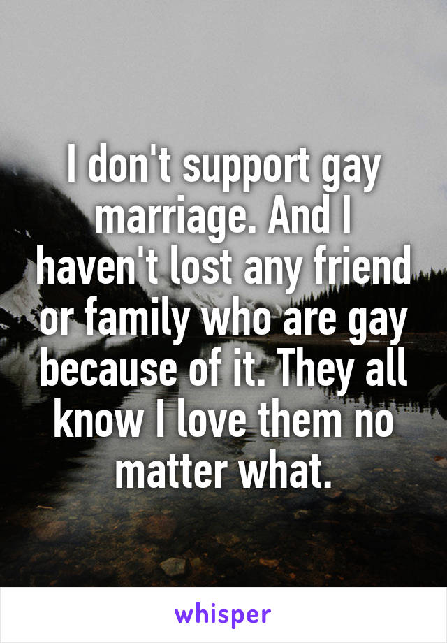 I don't support gay marriage. And I haven't lost any friend or family who are gay because of it. They all know I love them no matter what.