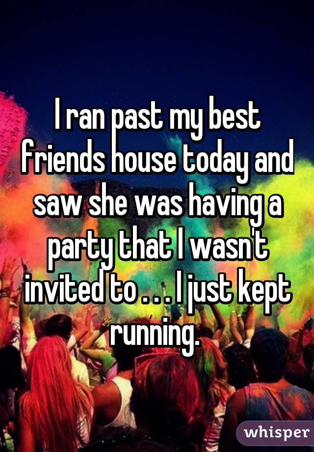 I ran past my best friends house today and saw she was having a party that I wasn't invited to . . . I just kept running. 