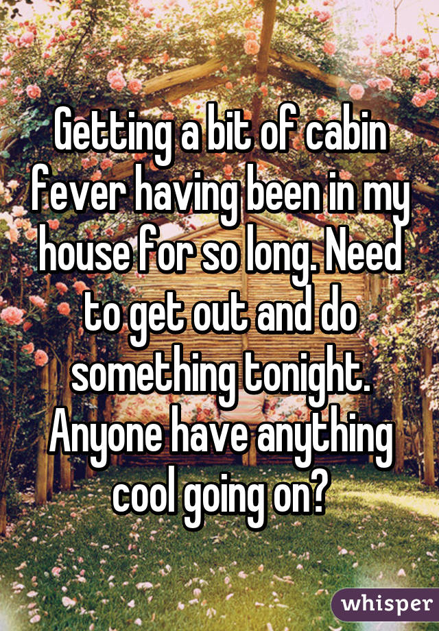 Getting a bit of cabin fever having been in my house for so long. Need to get out and do something tonight. Anyone have anything cool going on?