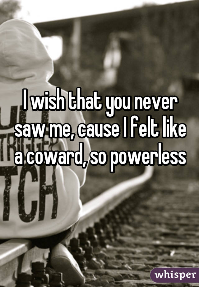 I wish that you never saw me, cause I felt like a coward, so powerless 