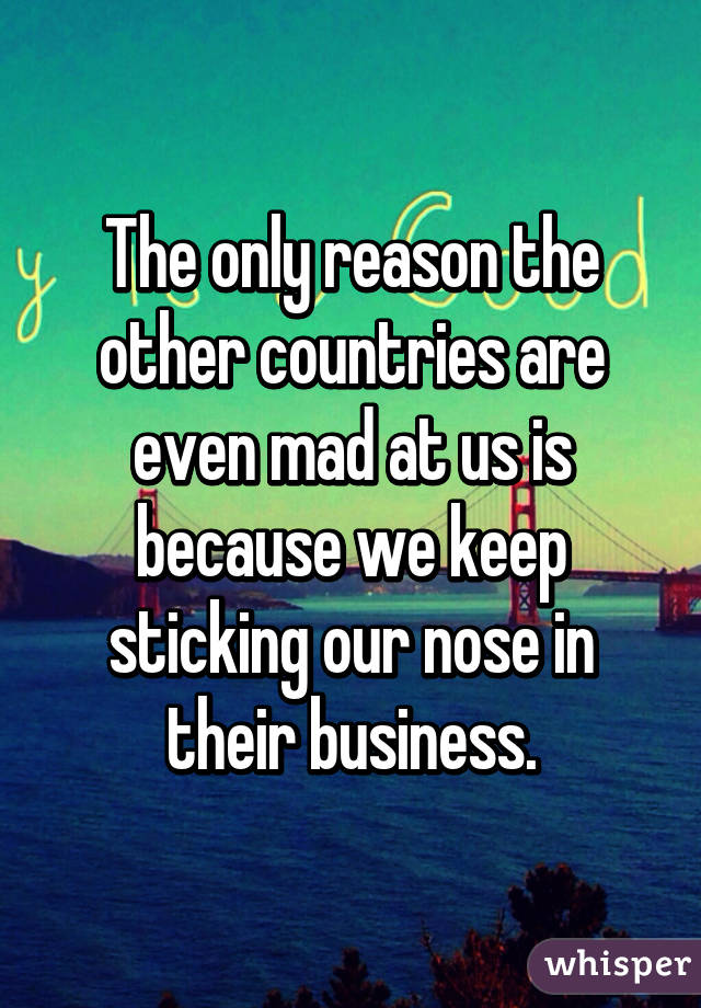 The only reason the other countries are even mad at us is because we keep sticking our nose in their business.