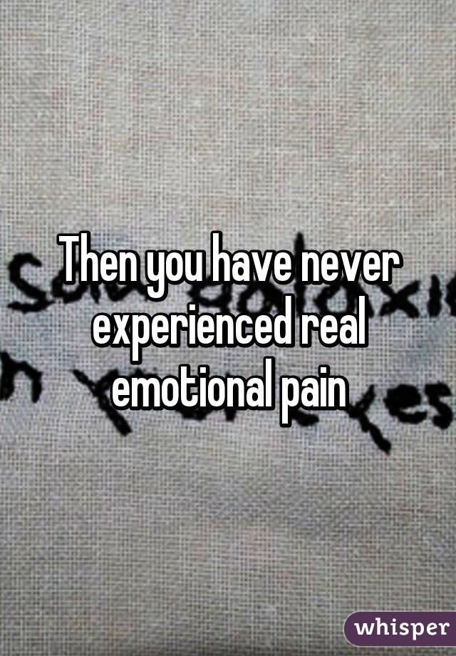 Then you have never experienced real emotional pain