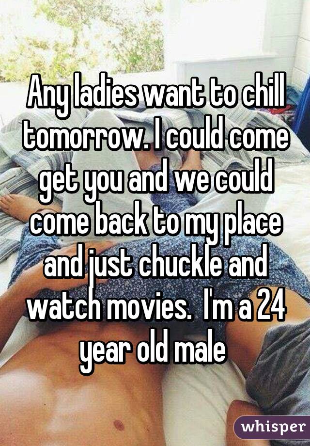 Any ladies want to chill tomorrow. I could come get you and we could come back to my place and just chuckle and watch movies.  I'm a 24 year old male 