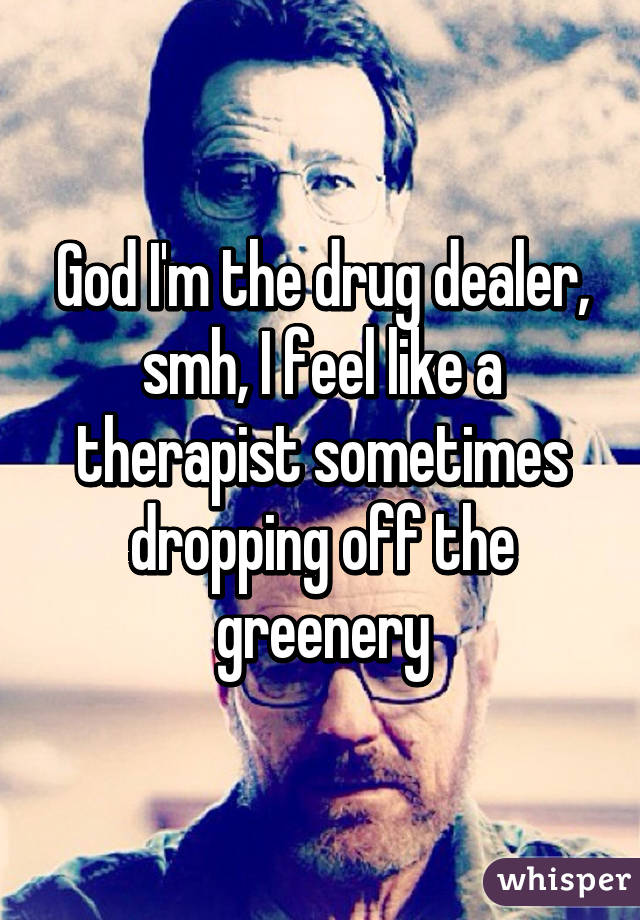 God I'm the drug dealer, smh, I feel like a therapist sometimes dropping off the greenery