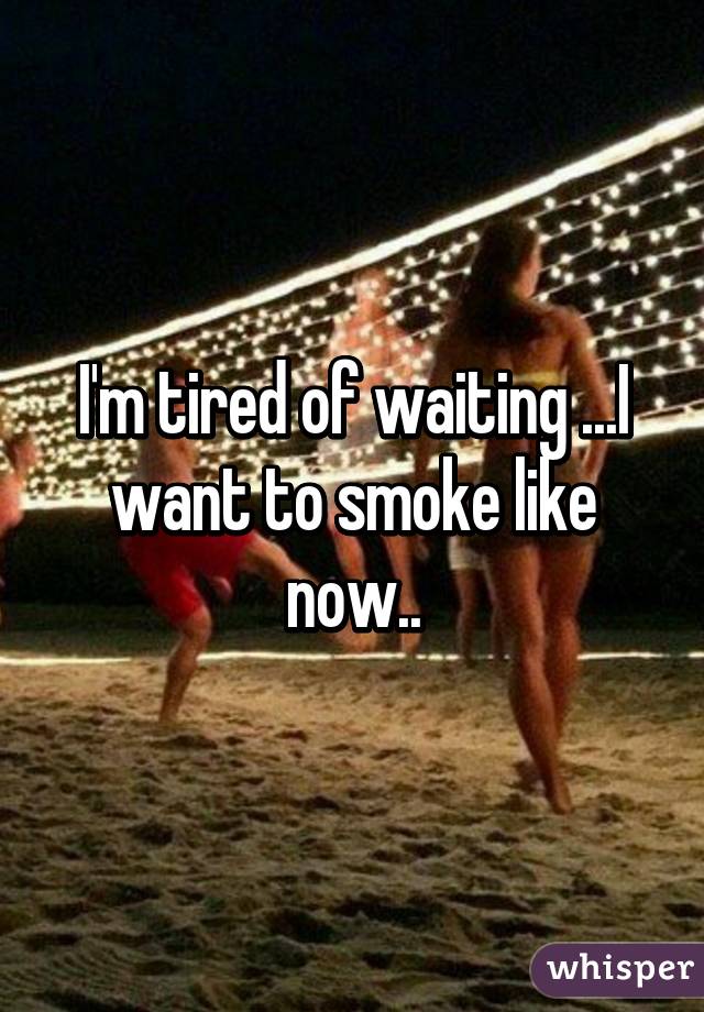 I'm tired of waiting ...I want to smoke like now..
