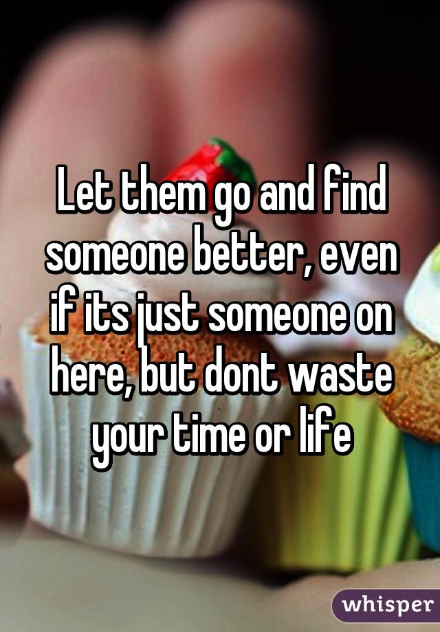 Let them go and find someone better, even if its just someone on here, but dont waste your time or life