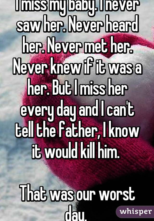 I miss my baby. I never saw her. Never heard her. Never met her. Never knew if it was a her. But I miss her every day and I can't tell the father, I know it would kill him. 

That was our worst day. 