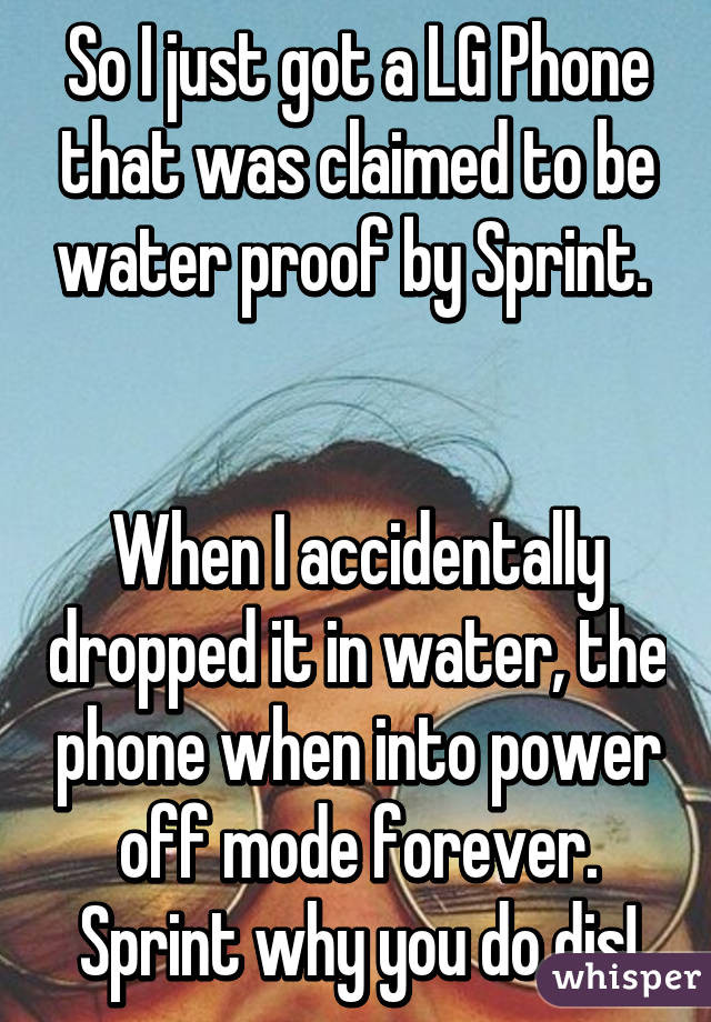 So I just got a LG Phone that was claimed to be water proof by Sprint. 


When I accidentally dropped it in water, the phone when into power off mode forever. Sprint why you do dis!