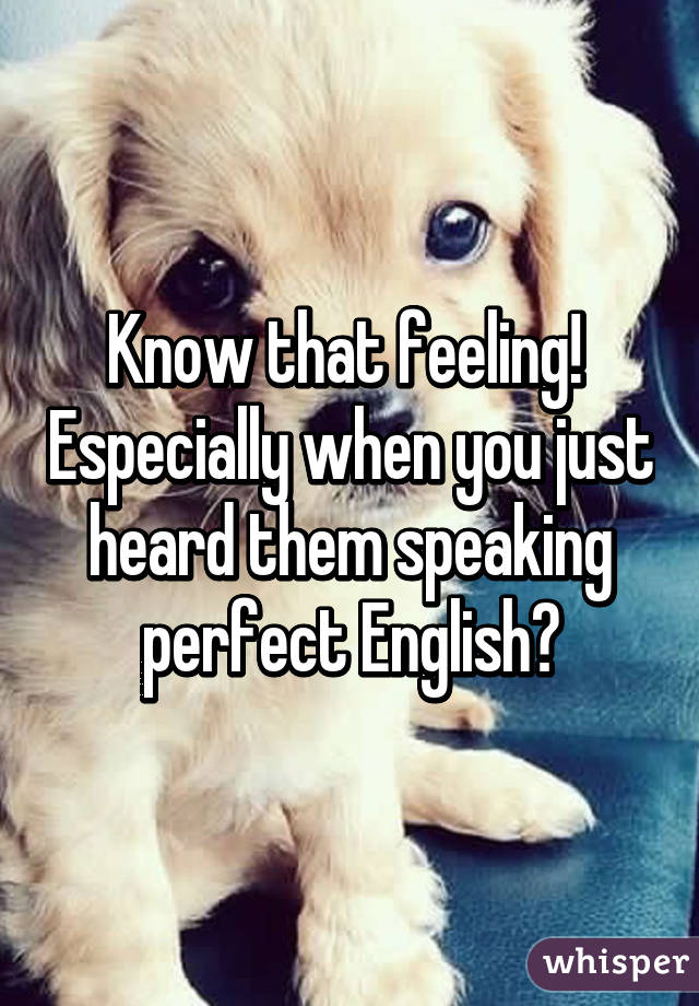 Know that feeling!  Especially when you just heard them speaking perfect English😡