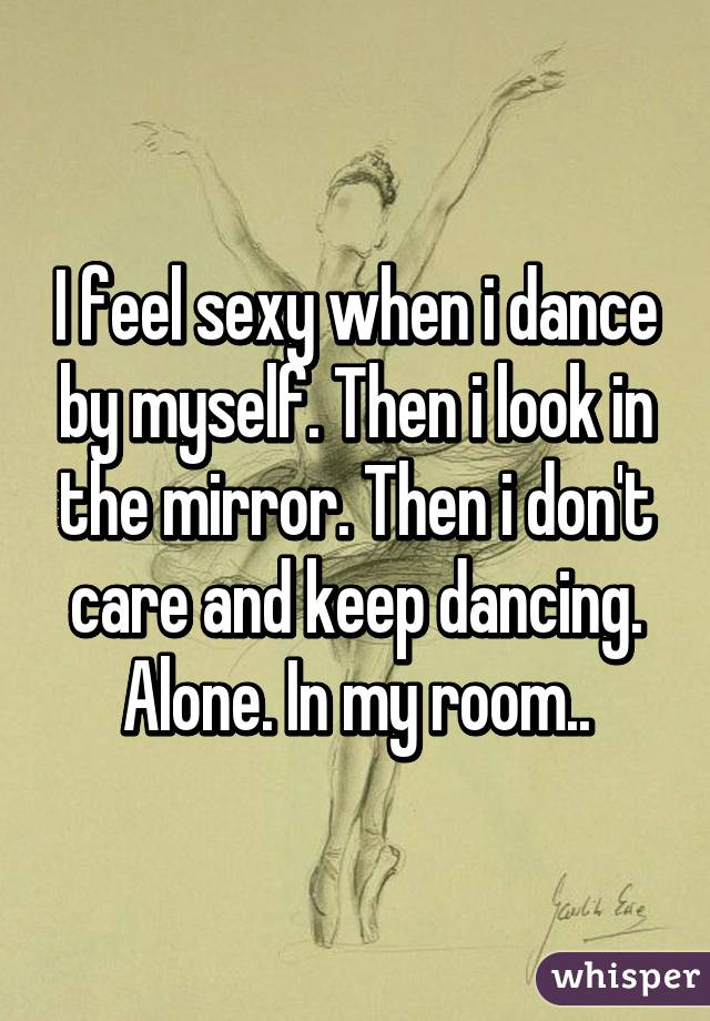 I feel sexy when i dance by myself. Then i look in the mirror. Then i don't care and keep dancing. Alone. In my room..