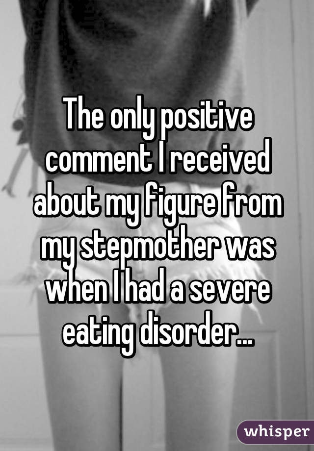 The only positive comment I received about my figure from my stepmother was when I had a severe eating disorder...
