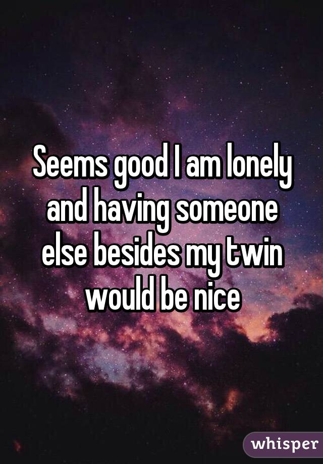 Seems good I am lonely and having someone else besides my twin would be nice