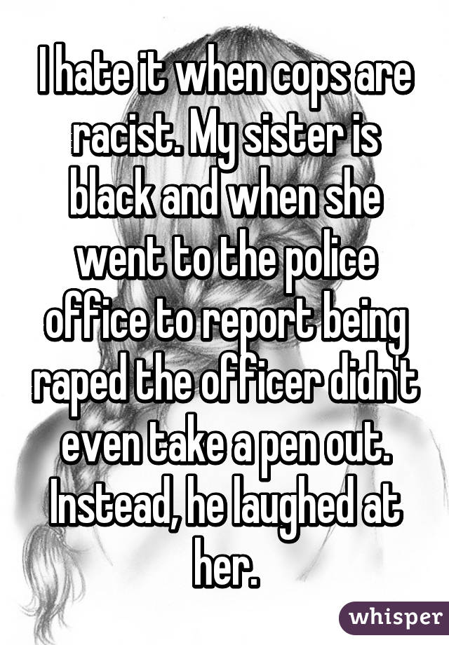 I hate it when cops are racist. My sister is black and when she went to the police office to report being raped the officer didn't even take a pen out. Instead, he laughed at her.