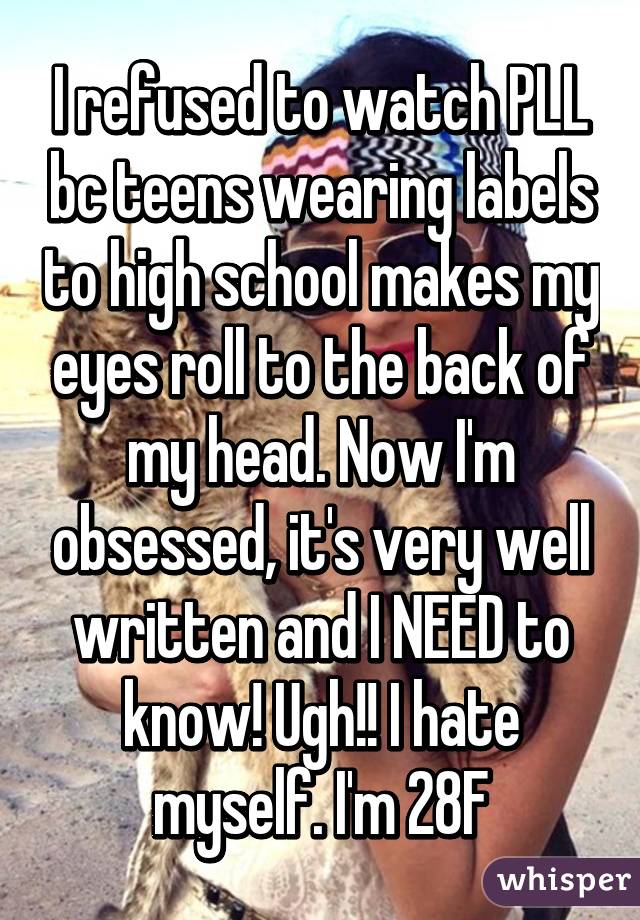 I refused to watch PLL bc teens wearing labels to high school makes my eyes roll to the back of my head. Now I'm obsessed, it's very well written and I NEED to know! Ugh!! I hate myself. I'm 28F