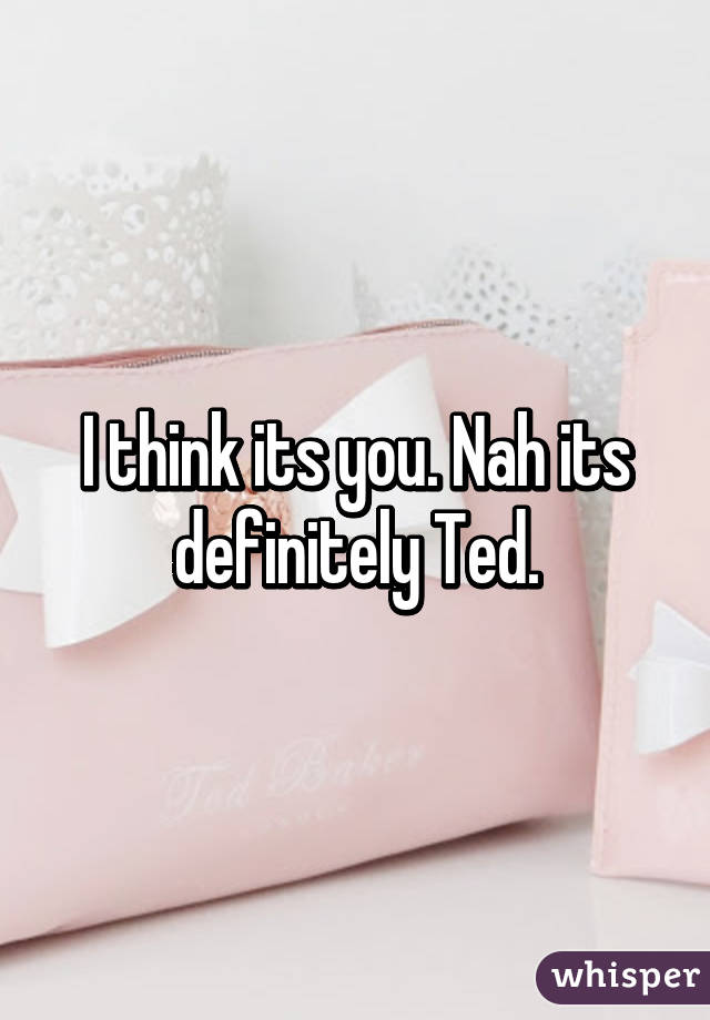 I think its you. Nah its definitely Ted.