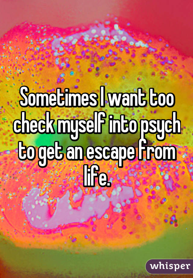 Sometimes I want too check myself into psych to get an escape from life.
