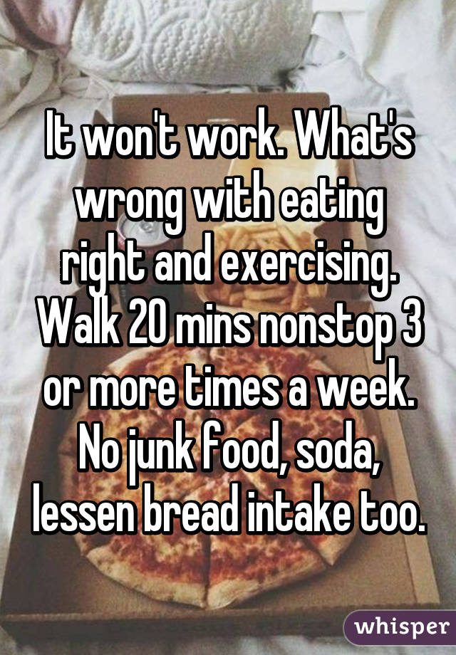 It won't work. What's wrong with eating right and exercising. Walk 20 mins nonstop 3 or more times a week. No junk food, soda, lessen bread intake too.