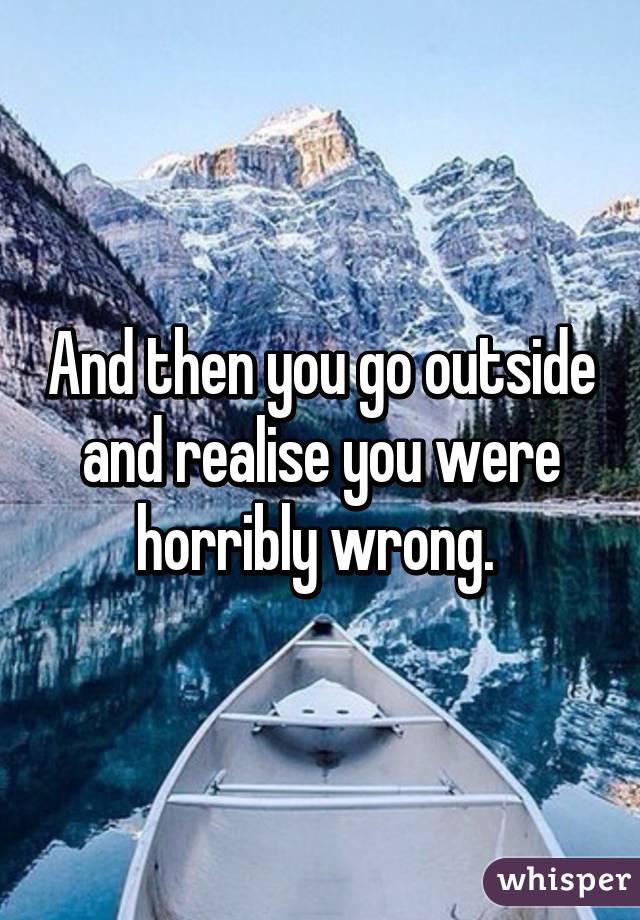 And then you go outside and realise you were horribly wrong. 