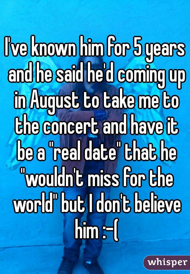 I've known him for 5 years and he said he'd coming up in August to take me to the concert and have it be a "real date" that he "wouldn't miss for the world" but I don't believe him :-(