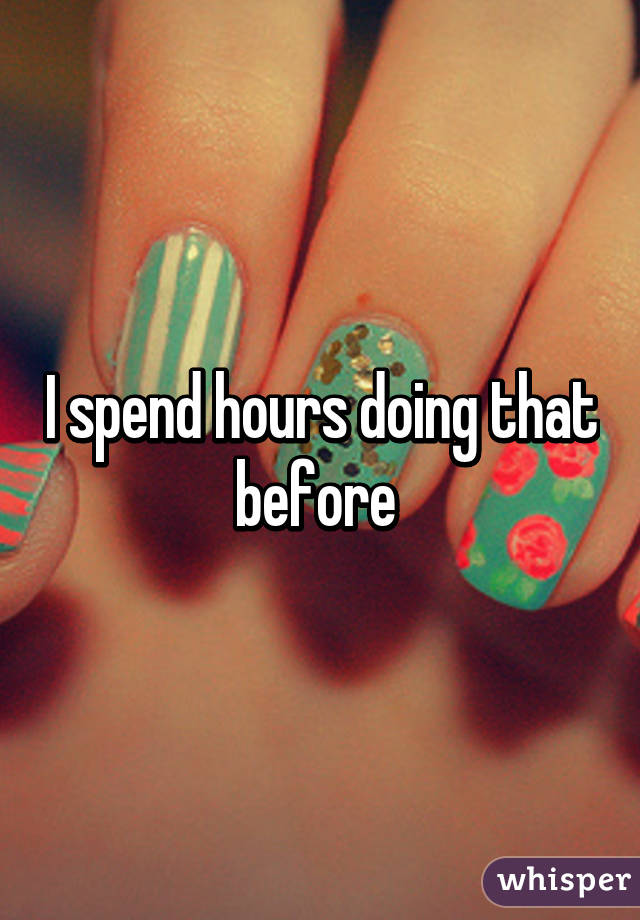 I spend hours doing that before 