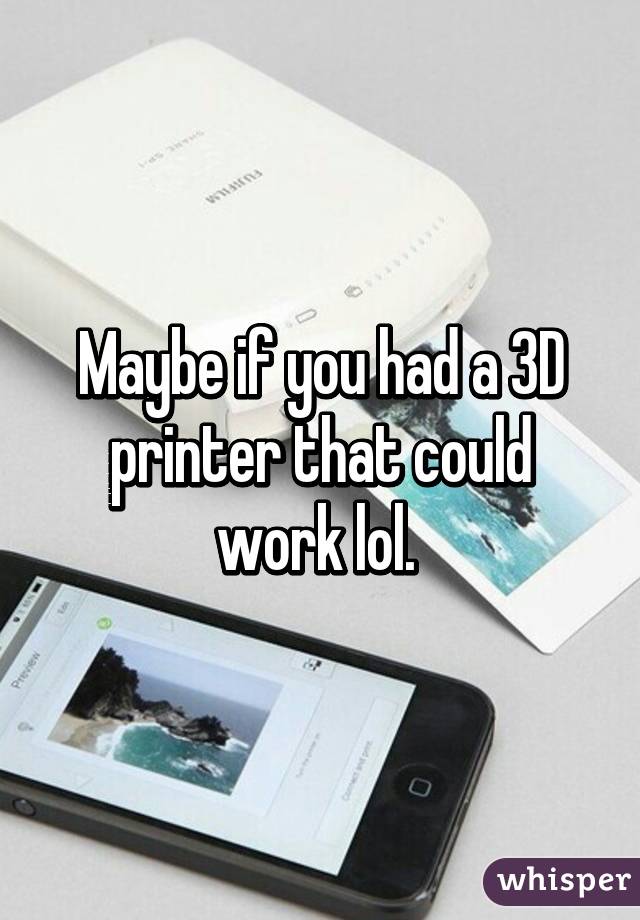 Maybe if you had a 3D printer that could work lol. 