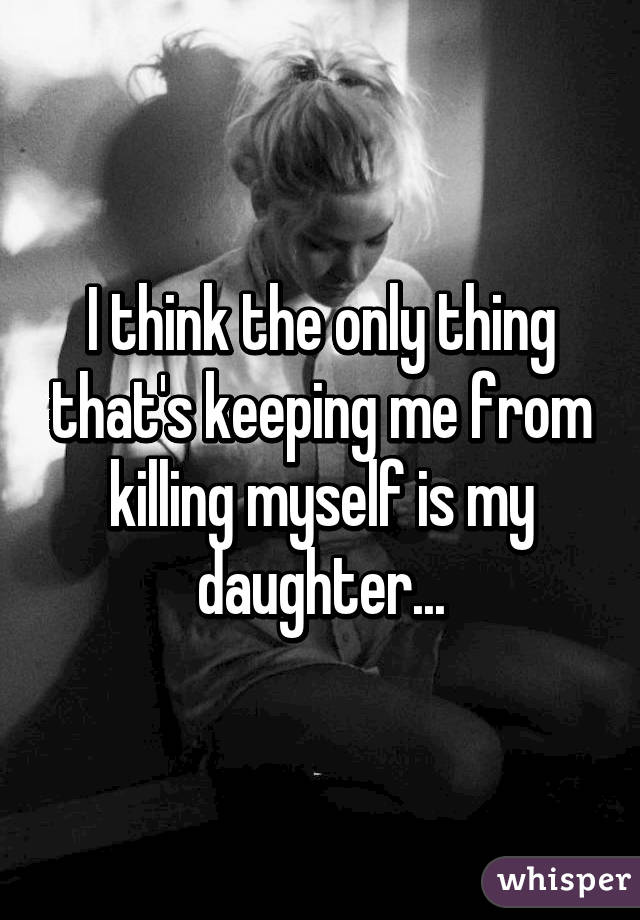 I think the only thing that's keeping me from killing myself is my daughter...