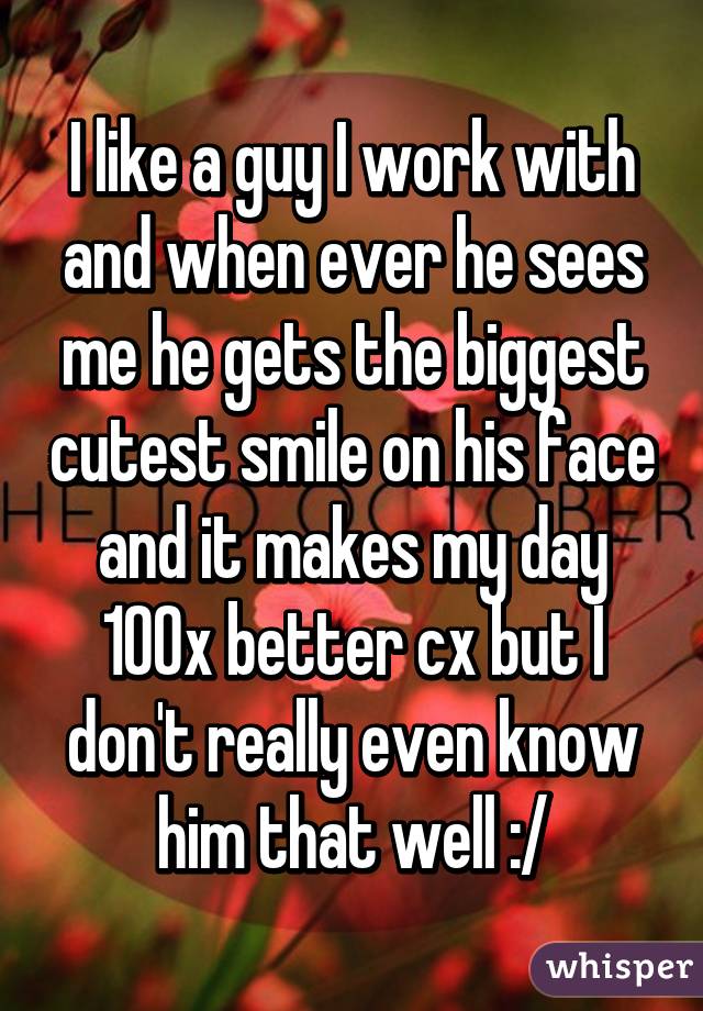 I like a guy I work with and when ever he sees me he gets the biggest cutest smile on his face and it makes my day 100x better cx but I don't really even know him that well :/