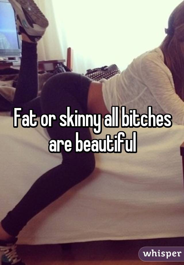 Fat or skinny all bitches are beautiful