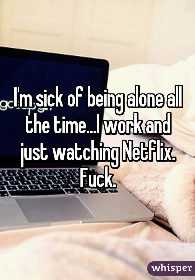 I'm sick of being alone all the time...I work and just watching Netflix. Fuck.