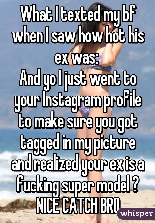 What I texted my bf when I saw how hot his ex was: 
And yo I just went to your Instagram profile to make sure you got tagged in my picture and realized your ex is a fucking super model 😂 NICE CATCH BRO