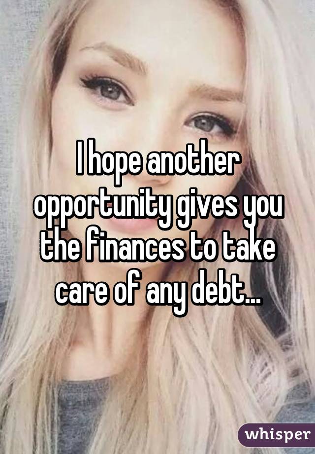 I hope another opportunity gives you the finances to take care of any debt...