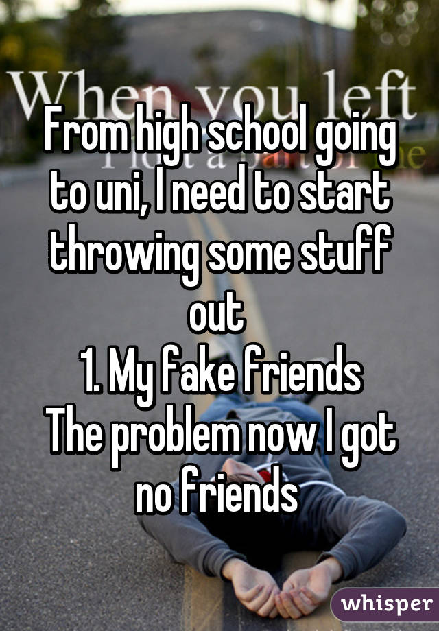 From high school going to uni, I need to start throwing some stuff out 
1. My fake friends
The problem now I got no friends 
