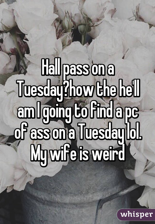 Hall pass on a Tuesday?how the he'll am I going to find a pc of ass on a Tuesday lol. My wife is weird