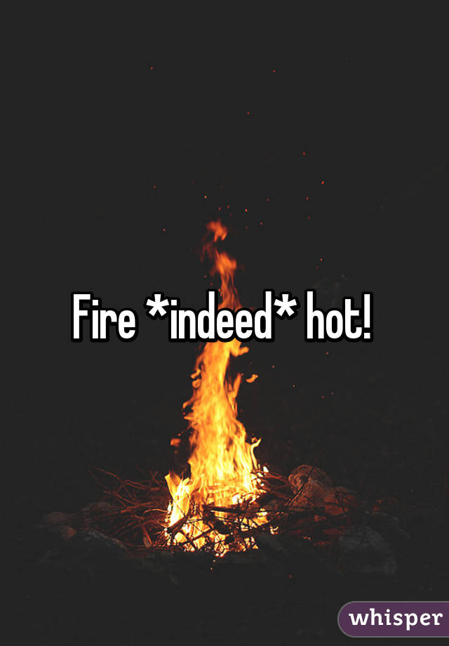 Fire *indeed* hot! 