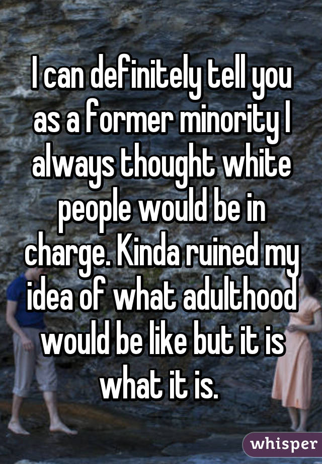 I can definitely tell you as a former minority I always thought white people would be in charge. Kinda ruined my idea of what adulthood would be like but it is what it is. 