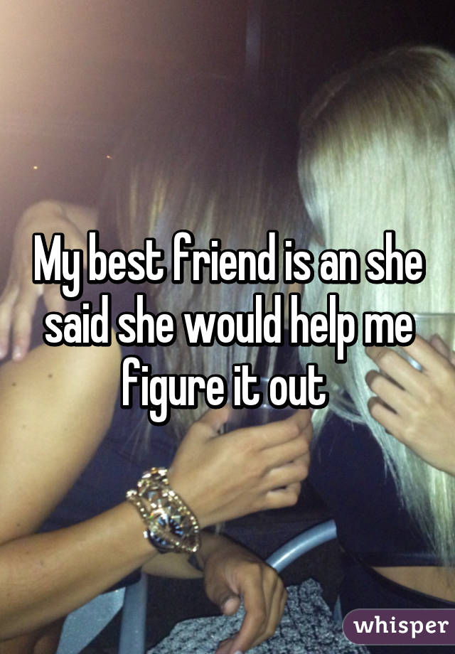 My best friend is an she said she would help me figure it out 