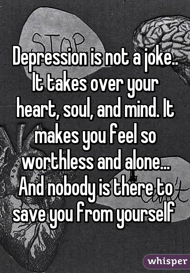 Depression is not a joke.. It takes over your heart, soul, and mind. It makes you feel so worthless and alone... And nobody is there to save you from yourself 