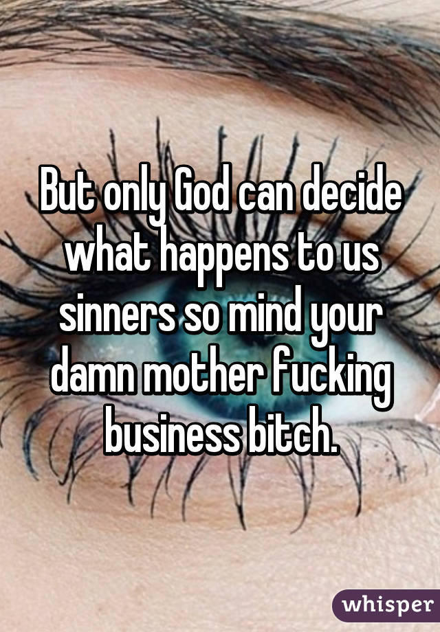 But only God can decide what happens to us sinners so mind your damn mother fucking business bitch.