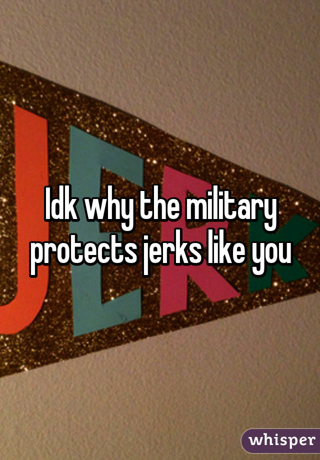Idk why the military protects jerks like you