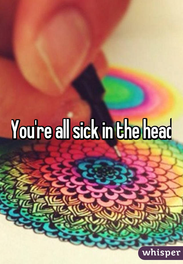 You're all sick in the head