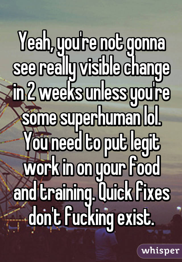 Yeah, you're not gonna see really visible change in 2 weeks unless you're some superhuman lol. You need to put legit work in on your food and training. Quick fixes don't fucking exist.