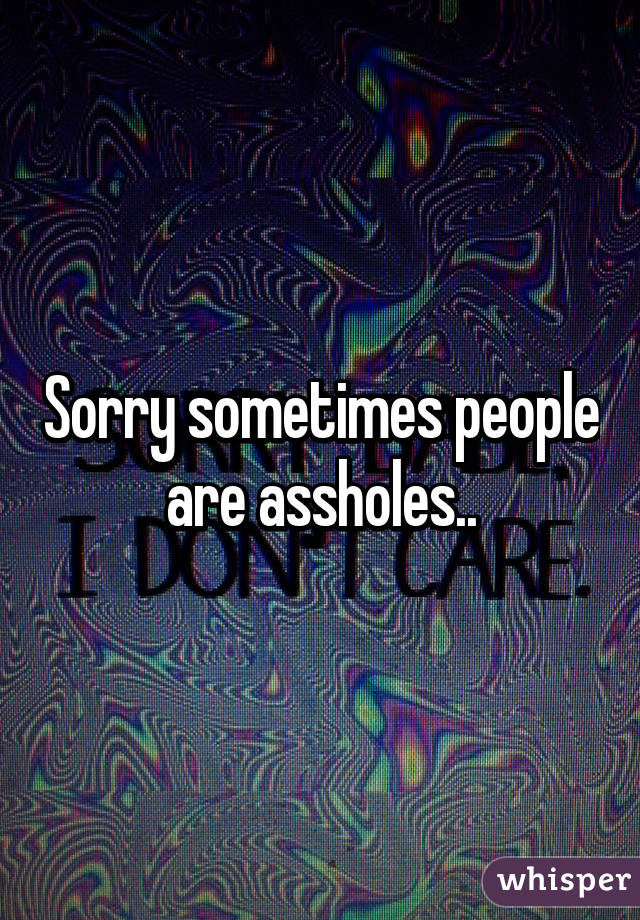 Sorry sometimes people are assholes..