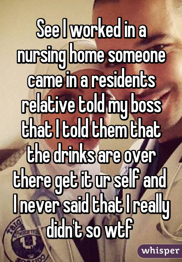 See I worked in a nursing home someone came in a residents relative told my boss that I told them that the drinks are over there get it ur self and  I never said that I really didn't so wtf 