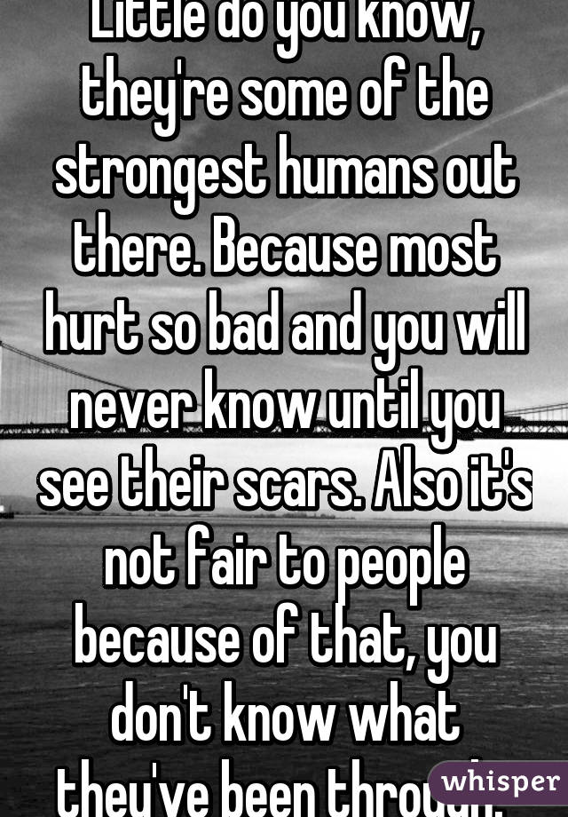 Little do you know, they're some of the strongest humans out there. Because most hurt so bad and you will never know until you see their scars. Also it's not fair to people because of that, you don't know what they've been through. 