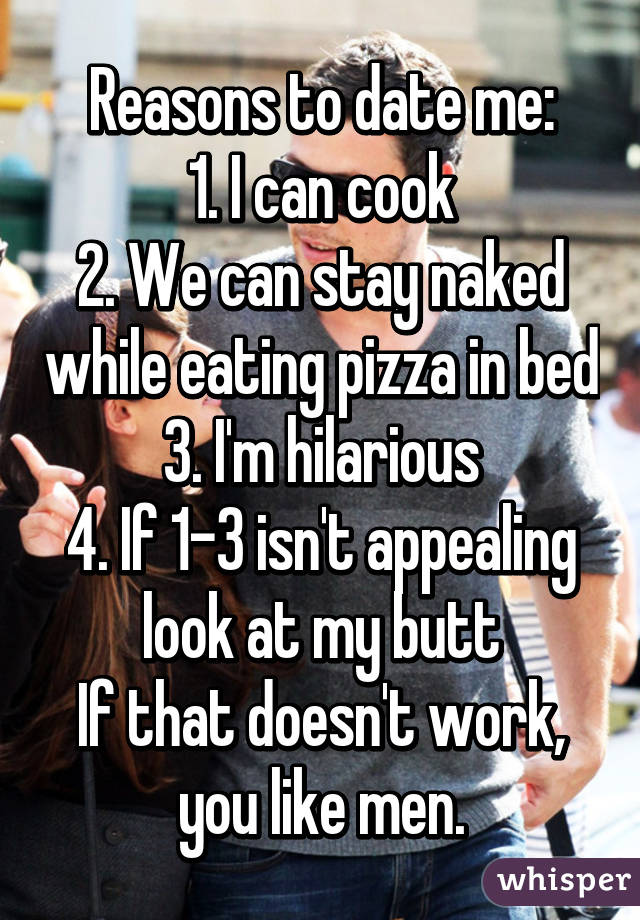 Reasons to date me:
1. I can cook
2. We can stay naked while eating pizza in bed
3. I'm hilarious
4. If 1-3 isn't appealing look at my butt
If that doesn't work, you like men.