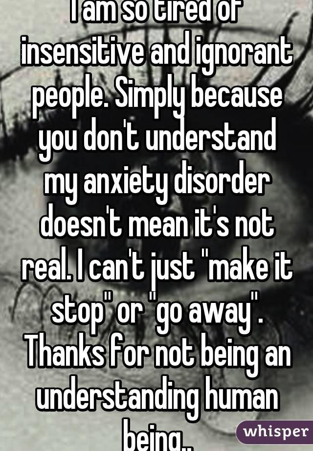 I am so tired of insensitive and ignorant people. Simply because you don't understand my anxiety disorder doesn't mean it's not real. I can't just "make it stop" or "go away". Thanks for not being an understanding human being..