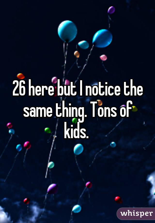 26 here but I notice the same thing. Tons of kids. 