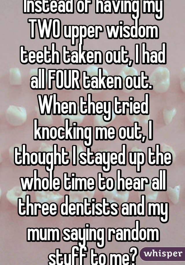 Instead of having my TWO upper wisdom teeth taken out, I had all FOUR taken out. 
When they tried knocking me out, I thought I stayed up the whole time to hear all three dentists and my mum saying random stuff to me😂