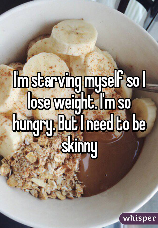 I'm starving myself so I lose weight. I'm so hungry. But I need to be skinny